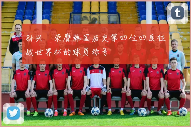 孙兴慜荣膺韩国历史第四位四度征战世界杯的球员称号