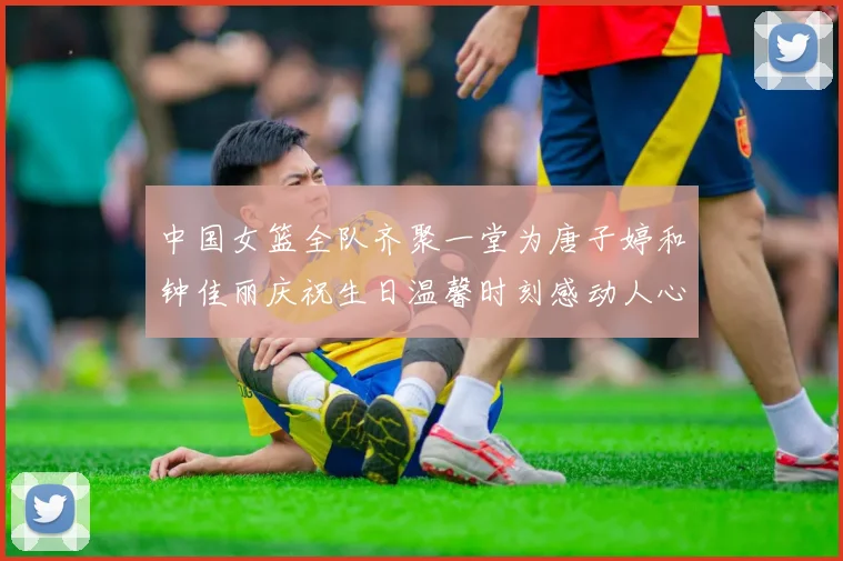 中国女篮全队齐聚一堂为唐子婷和钟佳丽庆祝生日温馨时刻感动人心