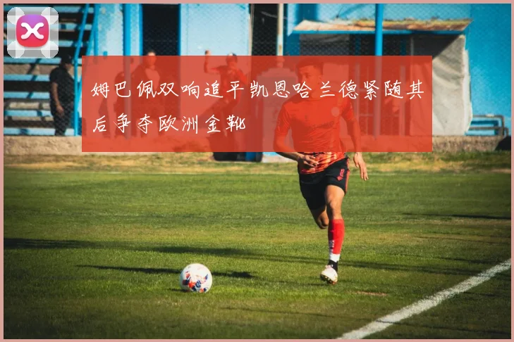 姆巴佩双响追平凯恩哈兰德紧随其后争夺欧洲金靴