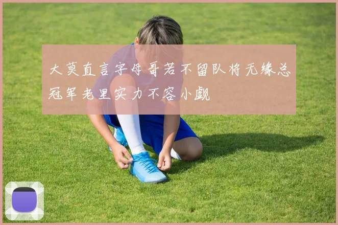 大莫直言字母哥若不留队将无缘总冠军老里实力不容小觑