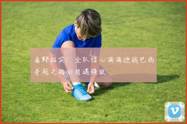 南野拓实：全队信心满满迎战巴西夺冠之路必将遇强敌