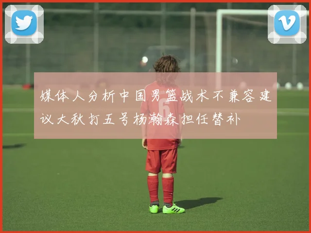 媒体人分析中国男篮战术不兼容建议大秋打五号杨瀚森担任替补