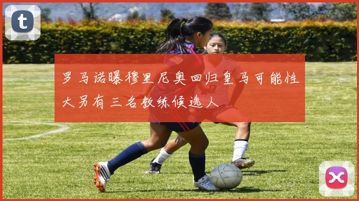 罗马诺曝穆里尼奥回归皇马可能性大另有三名教练候选人