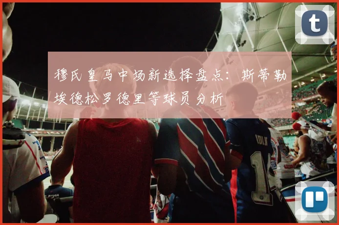 穆氏皇马中场新选择盘点：斯蒂勒埃德松罗德里等球员分析