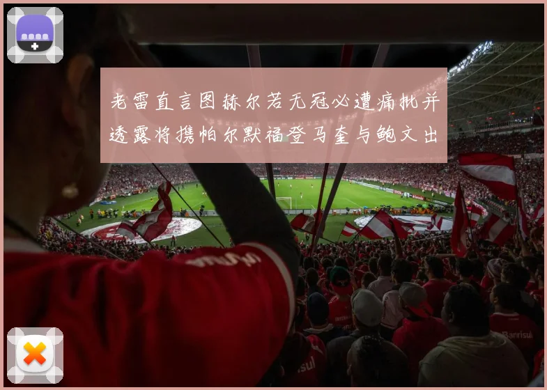 老雷直言图赫尔若无冠必遭痛批并透露将携帕尔默福登马奎与鲍文出战