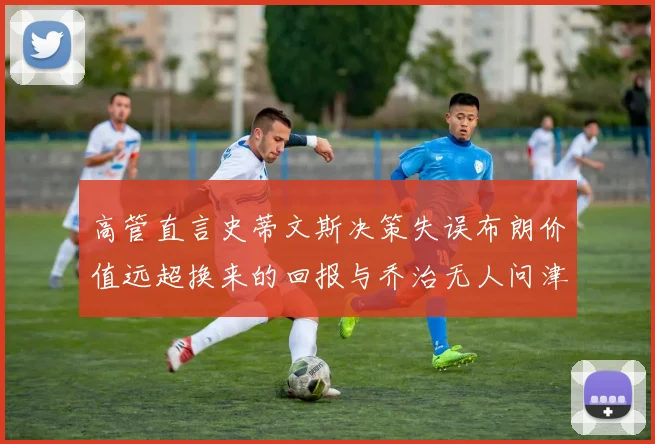 高管直言史蒂文斯决策失误布朗价值远超换来的回报与乔治无人问津