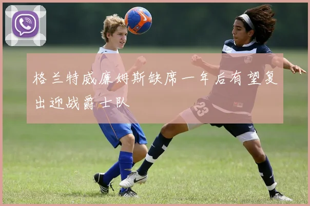 格兰特威廉姆斯缺席一年后有望复出迎战爵士队