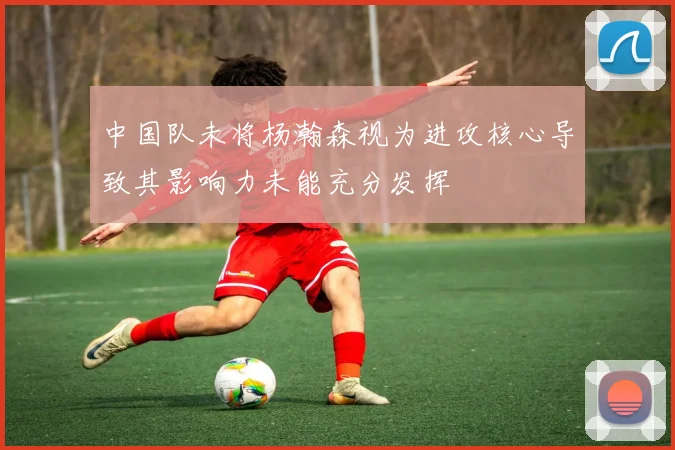 中国队未将杨瀚森视为进攻核心导致其影响力未能充分发挥