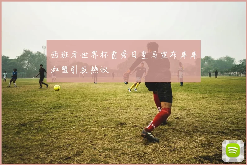 西班牙世界杯首秀日皇马宣布库库加盟引发热议