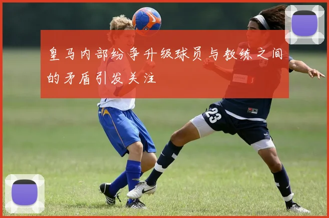 皇马内部纷争升级球员与教练之间的矛盾引发关注