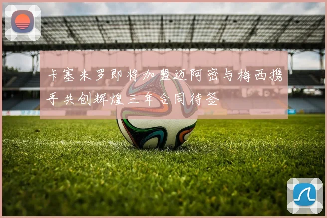 卡塞米罗即将加盟迈阿密与梅西携手共创辉煌三年合同待签
