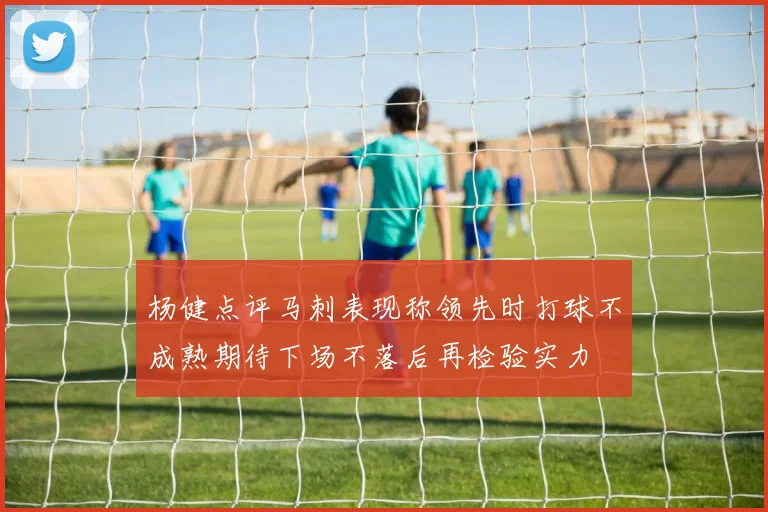 杨健点评马刺表现称领先时打球不成熟期待下场不落后再检验实力