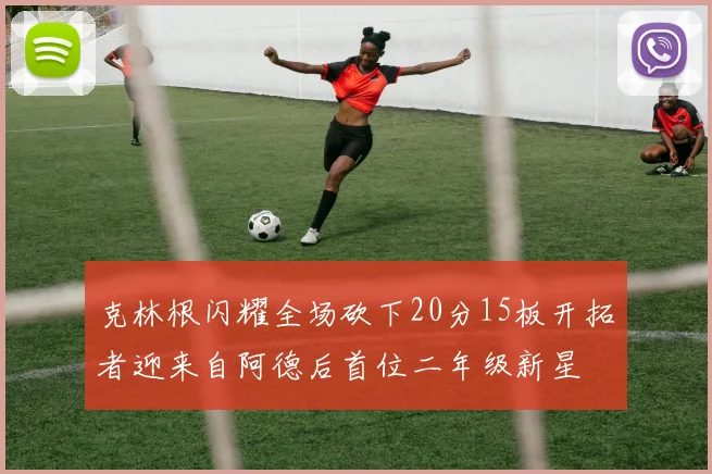 克林根闪耀全场砍下20分15板开拓者迎来自阿德后首位二年级新星