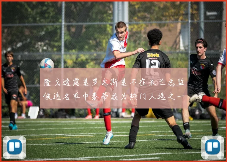隆戈透露基罗夫斯基不在米兰总监候选名单中泰蒂成为热门人选之一