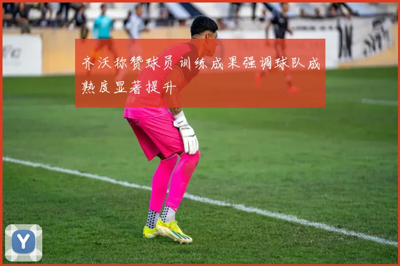 齐沃称赞球员训练成果强调球队成熟度显著提升