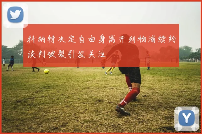科纳特决定自由身离开利物浦续约谈判破裂引发关注