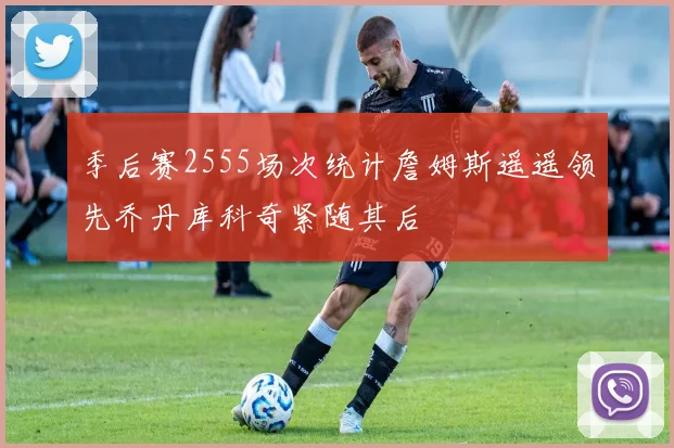 季后赛2555场次统计詹姆斯遥遥领先乔丹库科奇紧随其后