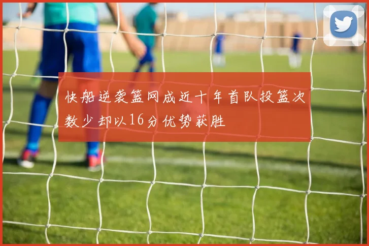 快船逆袭篮网成近十年首队投篮次数少却以16分优势获胜