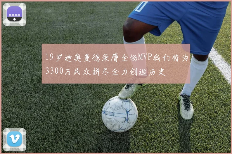 19岁迪奥曼德荣膺全场MVP我们将为3300万民众拼尽全力创造历史