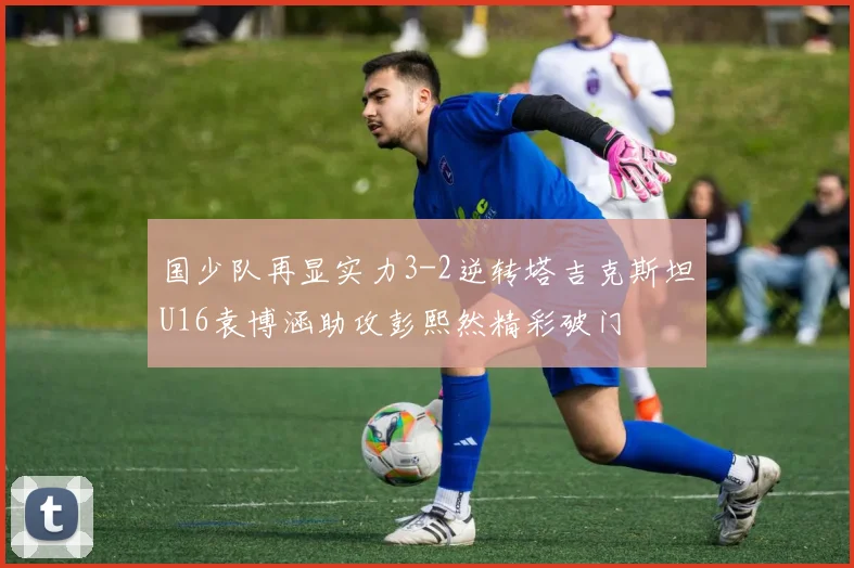 国少队再显实力3-2逆转塔吉克斯坦U16袁博涵助攻彭熙然精彩破门