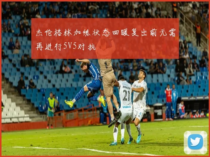 杰伦格林加练状态回暖复出前无需再进行5V5对抗