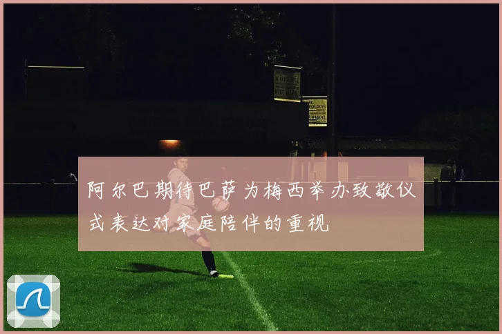 阿尔巴期待巴萨为梅西举办致敬仪式表达对家庭陪伴的重视