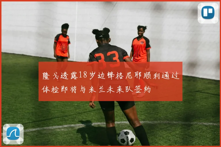 隆戈透露18岁边锋格尼耶顺利通过体检即将与米兰未来队签约